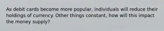 As debit cards become more popular, individuals will reduce their holdings of currency. Other things constant, how will this impact the money supply?