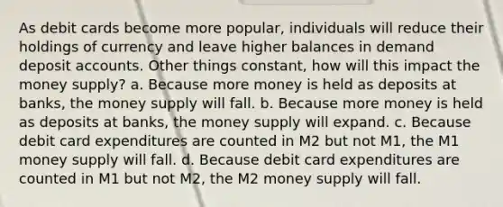 As debit cards become more popular, individuals will reduce their holdings of currency and leave higher balances in demand deposit accounts. Other things constant, how will this impact the money supply? a. Because more money is held as deposits at banks, the money supply will fall. b. Because more money is held as deposits at banks, the money supply will expand. c. Because debit card expenditures are counted in M2 but not M1, the M1 money supply will fall. d. Because debit card expenditures are counted in M1 but not M2, the M2 money supply will fall.