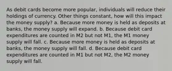 As debit cards become more popular, individuals will reduce their holdings of currency. Other things constant, how will this impact the money supply? a. Because more money is held as deposits at banks, the money supply will expand. b. Because debit card expenditures are counted in M2 but not M1, the M1 money supply will fall. c. Because more money is held as deposits at banks, the money supply will fall. d. Because debit card expenditures are counted in M1 but not M2, the M2 money supply will fall.