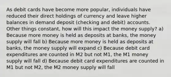 As debit cards have become more popular, individuals have reduced their direct holdings of currency and leave higher balances in demand deposit (checking and debit) accounts. Other things constant, how will this impact the money supply? a) Because more money is held as deposits at banks, the money supply will fall b) Because more money is held as deposits at banks, the money supply will expand c) Because debit card expenditures are counted in M2 but not M1, the M1 money supply will fall d) Because debit card expenditures are counted in M1 but not M2, the M2 money supply will fall