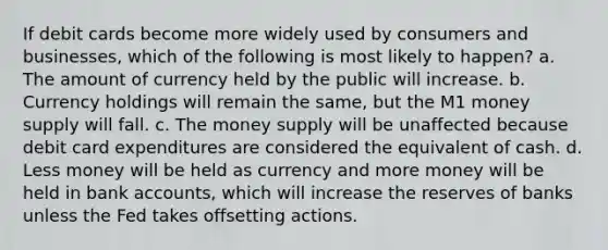 If debit cards become more widely used by consumers and businesses, which of the following is most likely to happen? a. The amount of currency held by the public will increase. b. Currency holdings will remain the same, but the M1 money supply will fall. c. The money supply will be unaffected because debit card expenditures are considered the equivalent of cash. d. Less money will be held as currency and more money will be held in bank accounts, which will increase the reserves of banks unless the Fed takes offsetting actions.