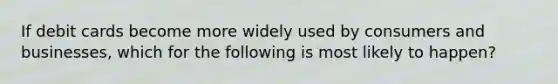 If debit cards become more widely used by consumers and businesses, which for the following is most likely to happen?