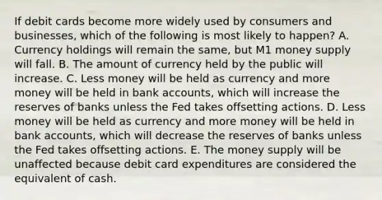 If debit cards become more widely used by consumers and businesses, which of the following is most likely to happen? A. Currency holdings will remain the same, but M1 money supply will fall. B. The amount of currency held by the public will increase. C. Less money will be held as currency and more money will be held in bank accounts, which will increase the reserves of banks unless the Fed takes offsetting actions. D. Less money will be held as currency and more money will be held in bank accounts, which will decrease the reserves of banks unless the Fed takes offsetting actions. E. The money supply will be unaffected because debit card expenditures are considered the equivalent of cash.