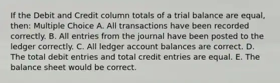 If the Debit and Credit column totals of a trial balance are equal, then: Multiple Choice A. All transactions have been recorded correctly. B. All entries from the journal have been posted to the ledger correctly. C. All ledger account balances are correct. D. The total debit entries and total credit entries are equal. E. The balance sheet would be correct.