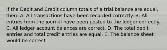 If the Debit and Credit column totals of a trial balance are equal, then: A. All transactions have been recorded correctly. B. All entries from the journal have been posted to the ledger correctly. C. All ledger account balances are correct. D. The total debit entries and total credit entries are equal. E. The balance sheet would be correct