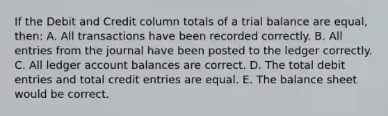 If the Debit and Credit column totals of a trial balance are equal, then: A. All transactions have been recorded correctly. B. All entries from the journal have been posted to the ledger correctly. C. All ledger account balances are correct. D. The total debit entries and total credit entries are equal. E. The balance sheet would be correct.