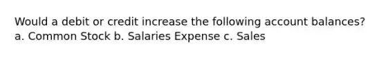 Would a debit or credit increase the following account balances? a. Common Stock b. Salaries Expense c. Sales