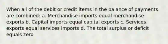 When all of the debit or credit items in the balance of payments are combined: a. Merchandise imports equal merchandise exports b. Capital imports equal capital exports c. Services exports equal services imports d. The total surplus or deficit equals zero