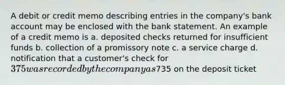 A debit or credit memo describing entries in the company's bank account may be enclosed with the bank statement. An example of a credit memo is a. deposited checks returned for insufficient funds b. collection of a promissory note c. a service charge d. notification that a customer's check for 375 was recorded by the company as735 on the deposit ticket