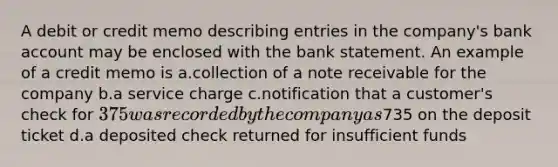 A debit or credit memo describing entries in the company's bank account may be enclosed with the bank statement. An example of a credit memo is a.collection of a note receivable for the company b.a service charge c.notification that a customer's check for 375 was recorded by the company as735 on the deposit ticket d.a deposited check returned for insufficient funds