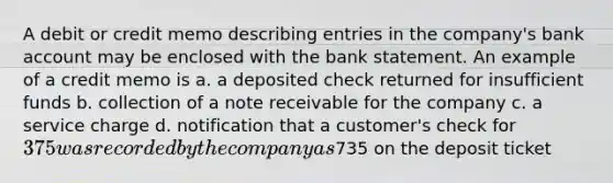 A debit or credit memo describing entries in the company's bank account may be enclosed with the bank statement. An example of a credit memo is a. a deposited check returned for insufficient funds b. collection of a note receivable for the company c. a service charge d. notification that a customer's check for 375 was recorded by the company as735 on the deposit ticket