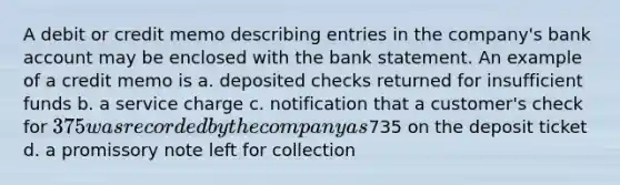 A debit or credit memo describing entries in the company's bank account may be enclosed with the bank statement. An example of a credit memo is a. deposited checks returned for insufficient funds b. a service charge c. notification that a customer's check for 375 was recorded by the company as735 on the deposit ticket d. a promissory note left for collection