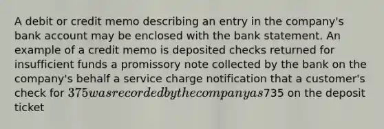 A debit or credit memo describing an entry in the company's bank account may be enclosed with the bank statement. An example of a credit memo is deposited checks returned for insufficient funds a promissory note collected by the bank on the company's behalf a service charge notification that a customer's check for 375 was recorded by the company as735 on the deposit ticket