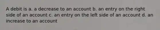 A debit is a. a decrease to an account b. an entry on the right side of an account c. an entry on the left side of an account d. an increase to an account