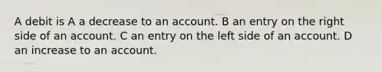 A debit is A a decrease to an account. B an entry on the right side of an account. C an entry on the left side of an account. D an increase to an account.