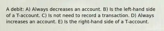 A debit: A) Always decreases an account. B) Is the left-hand side of a T-account. C) Is not need to record a transaction. D) Always increases an account. E) Is the right-hand side of a T-account.