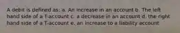 A debit is defined as: a. An increase in an account b. The left hand side of a T-account c. a decrease in an account d. the right hand side of a T-account e. an increase to a liability account