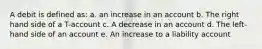 A debit is defined as: a. an increase in an account b. The right hand side of a T-account c. A decrease in an account d. The left-hand side of an account e. An increase to a liability account