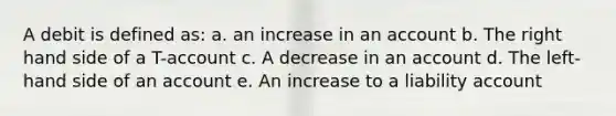 A debit is defined as: a. an increase in an account b. The right hand side of a T-account c. A decrease in an account d. The left-hand side of an account e. An increase to a liability account