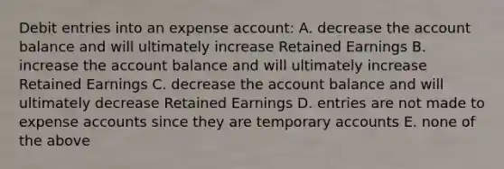 Debit entries into an expense account: A. decrease the account balance and will ultimately increase Retained Earnings B. increase the account balance and will ultimately increase Retained Earnings C. decrease the account balance and will ultimately decrease Retained Earnings D. entries are not made to expense accounts since they are temporary accounts E. none of the above