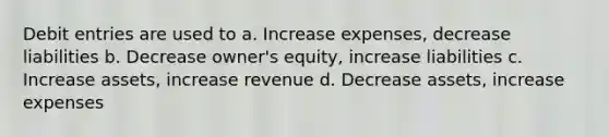 Debit entries are used to a. Increase expenses, decrease liabilities b. Decrease owner's equity, increase liabilities c. Increase assets, increase revenue d. Decrease assets, increase expenses