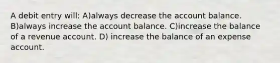 A debit entry will: A)always decrease the account balance. B)always increase the account balance. C)increase the balance of a revenue account. D) increase the balance of an expense account.