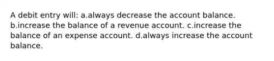 A debit entry will: a.always decrease the account balance. b.increase the balance of a revenue account. c.increase the balance of an expense account. d.always increase the account balance.