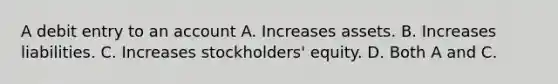 A debit entry to an account A. Increases assets. B. Increases liabilities. C. Increases stockholders' equity. D. Both A and C.