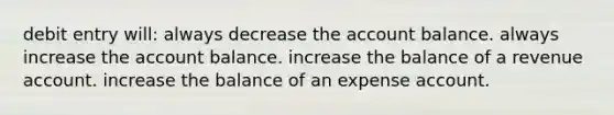 debit entry will: always decrease the account balance. always increase the account balance. increase the balance of a revenue account. increase the balance of an expense account.