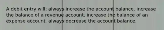 A debit entry will: always increase the account balance. increase the balance of a revenue account. increase the balance of an expense account. always decrease the account balance.