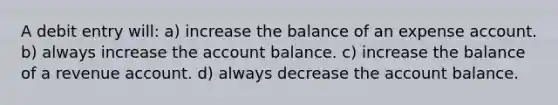 A debit entry will: a) increase the balance of an expense account. b) always increase the account balance. c) increase the balance of a revenue account. d) always decrease the account balance.