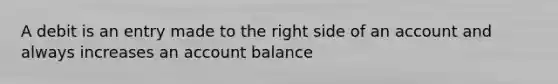 A debit is an entry made to the right side of an account and always increases an account balance