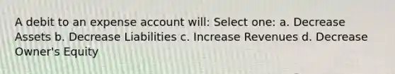 A debit to an expense account will: Select one: a. Decrease Assets b. Decrease Liabilities c. Increase Revenues d. Decrease Owner's Equity