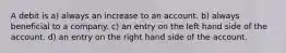 A debit is a) always an increase to an account. b) always beneficial to a company. c) an entry on the left hand side of the account. d) an entry on the right hand side of the account.