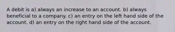 A debit is a) always an increase to an account. b) always beneficial to a company. c) an entry on the left hand side of the account. d) an entry on the right hand side of the account.