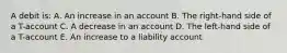 A debit is: A. An increase in an account B. The right-hand side of a T-account C. A decrease in an account D. The left-hand side of a T-account E. An increase to a liability account