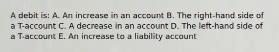 A debit is: A. An increase in an account B. The right-hand side of a T-account C. A decrease in an account D. The left-hand side of a T-account E. An increase to a liability account