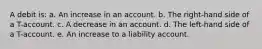 A debit is: a. An increase in an account. b. The right-hand side of a T-account. c. A decrease in an account. d. The left-hand side of a T-account. e. An increase to a liability account.