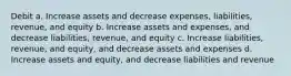 Debit a. Increase assets and decrease expenses, liabilities, revenue, and equity b. Increase assets and expenses, and decrease liabilities, revenue, and equity c. Increase liabilities, revenue, and equity, and decrease assets and expenses d. Increase assets and equity, and decrease liabilities and revenue