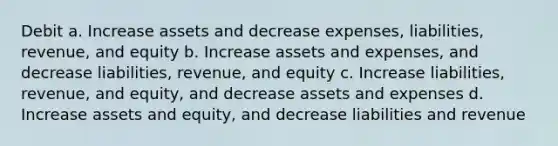 Debit a. Increase assets and decrease expenses, liabilities, revenue, and equity b. Increase assets and expenses, and decrease liabilities, revenue, and equity c. Increase liabilities, revenue, and equity, and decrease assets and expenses d. Increase assets and equity, and decrease liabilities and revenue