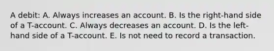 A debit: A. Always increases an account. B. Is the right-hand side of a T-account. C. Always decreases an account. D. Is the left-hand side of a T-account. E. Is not need to record a transaction.