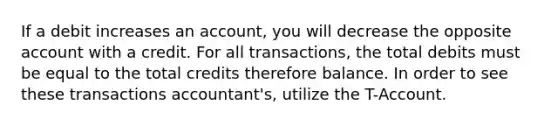 If a debit increases an account, you will decrease the opposite account with a credit. For all transactions, the total debits must be equal to the total credits therefore balance. In order to see these transactions accountant's, utilize the T-Account.