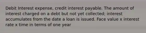 Debit Interest expense, credit interest payable. The amount of interest charged on a debt but not yet collected; interest accumulates from the date a loan is issued. Face value x interest rate x time in terms of one year