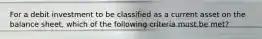 For a debit investment to be classified as a current asset on the balance sheet, which of the following criteria must be met?