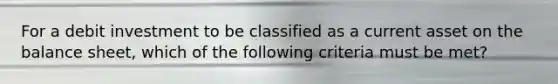 For a debit investment to be classified as a current asset on the balance sheet, which of the following criteria must be met?