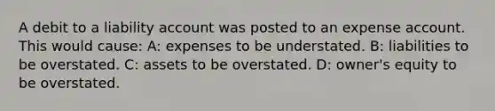 A debit to a liability account was posted to an expense account. This would cause: A: expenses to be understated. B: liabilities to be overstated. C: assets to be overstated. D: owner's equity to be overstated.