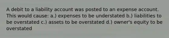 A debit to a liability account was posted to an expense account. This would cause: a.) expenses to be understated b.) liabilities to be overstated c.) assets to be overstated d.) owner's equity to be overstated