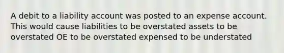 A debit to a liability account was posted to an expense account. This would cause liabilities to be overstated assets to be overstated OE to be overstated expensed to be understated