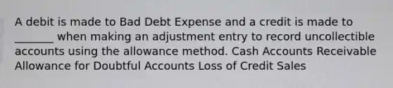 A debit is made to Bad Debt Expense and a credit is made to _______ when making an adjustment entry to record uncollectible accounts using the allowance method. Cash Accounts Receivable Allowance for Doubtful Accounts Loss of Credit Sales