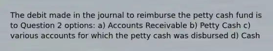 The debit made in the journal to reimburse the petty cash fund is to Question 2 options: a) Accounts Receivable b) Petty Cash c) various accounts for which the petty cash was disbursed d) Cash